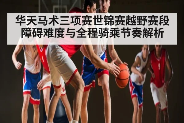 华天马术三项赛世锦赛越野赛段障碍难度与全程骑乘节奏解析 - leyu